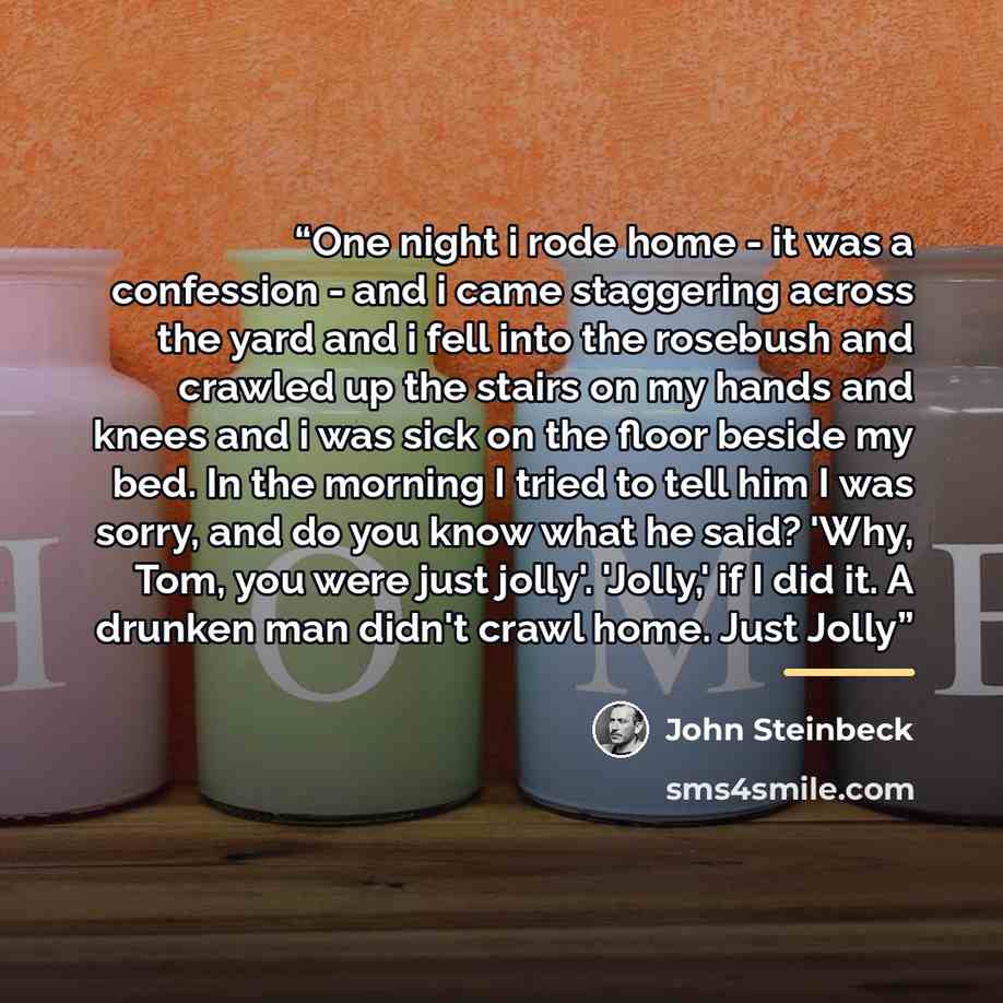 “One night i rode home - it was a confession - and i came staggering across the yard and i fell into the rosebush and crawled up the stairs on my hands and knees and i was sick on the floor beside my bed. In the morning I tried to tell him I was sorry, and do you know what he said? 'Why, Tom, you…” quote by John Steinbeck