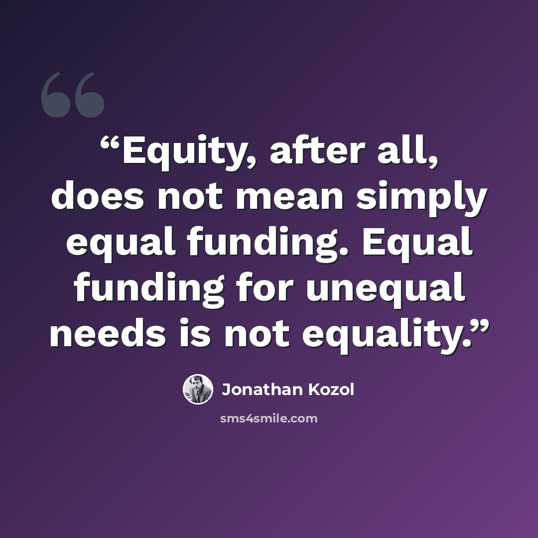 “Equity, after all, does not mean simply equal funding. Equal funding for unequal needs is not equality.” quote by Jonathan Kozol