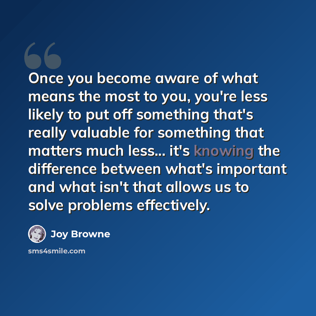 “Once you become aware of what means the most to you, you're less likely to put off something that's really valuable for something that matters much less... it's knowing the difference between what's important and what isn't that allows us to solve problems effectively.” quote by Joy Browne