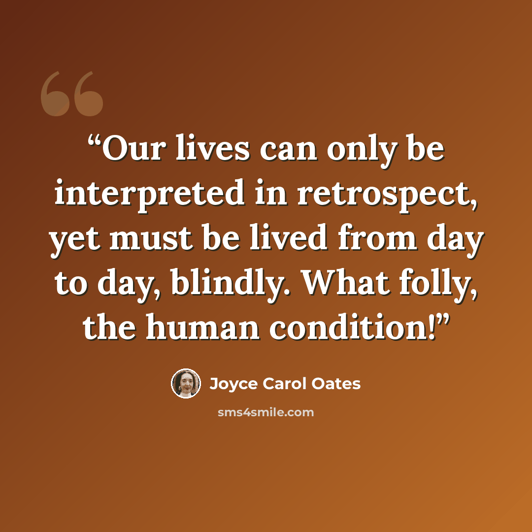“Our lives can only be interpreted in retrospect, yet must be lived from day to day, blindly. What folly, the human condition!” quote by Joyce Carol Oates