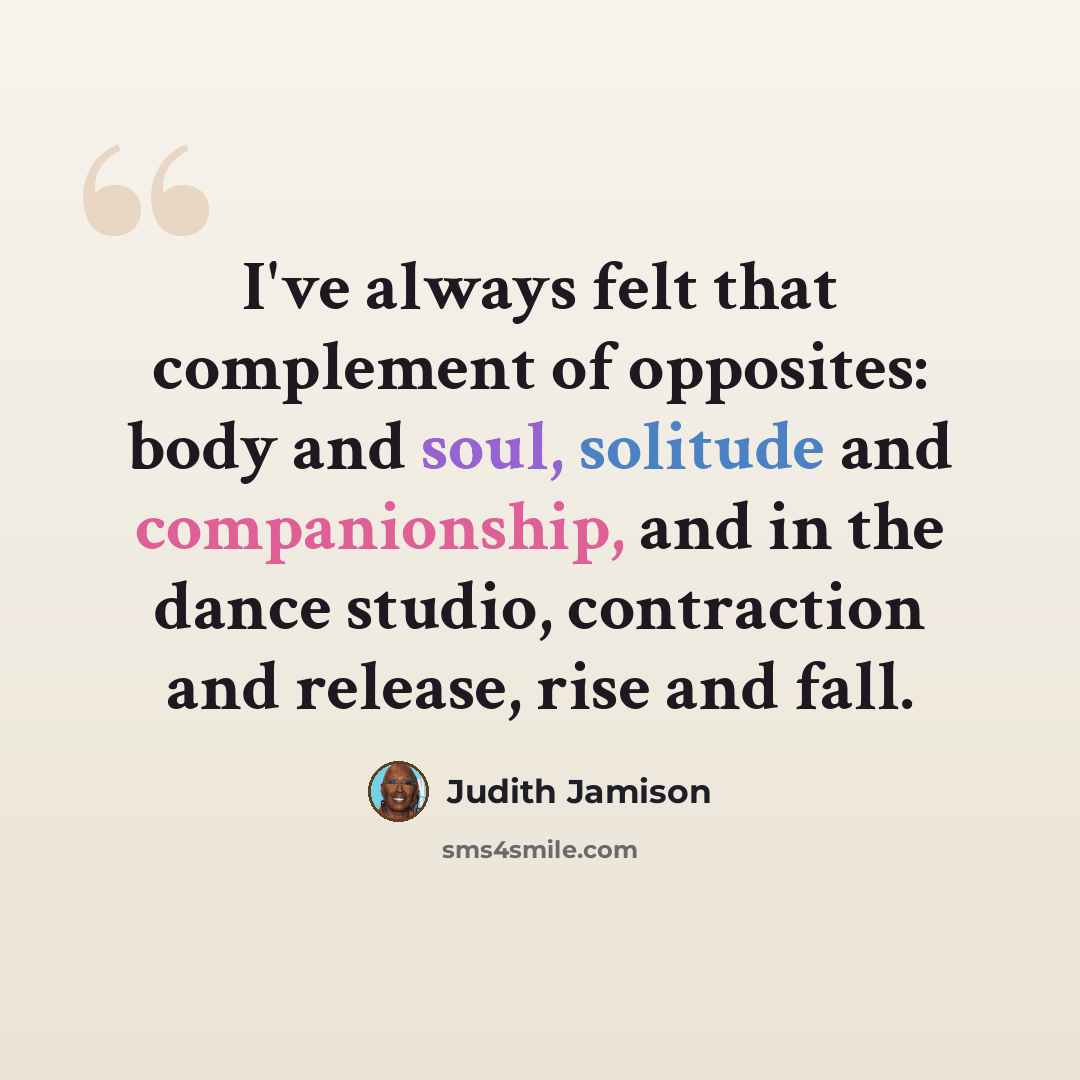 “I've always felt that complement of opposites: body and soul, solitude and companionship, and in the dance studio, contraction and release, rise and fall.” quote by Judith Jamison