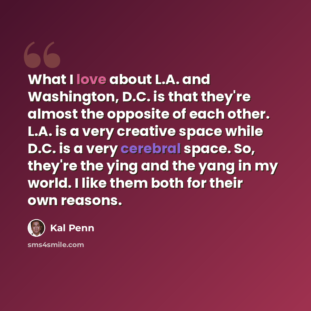 “What I love about L.A. and Washington, D.C. is that they're almost the opposite of each other. L.A. is a very creative space while D.C. is a very cerebral space. So, they're the ying and the yang in my world. I like them both for their own reasons.” quote by Kal Penn