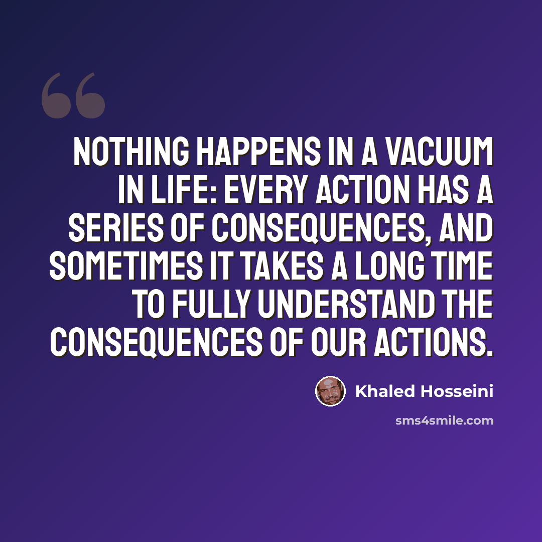 “Nothing happens in a vacuum in life: every action has a series of consequences, and sometimes it takes a long time to fully understand the consequences of our actions.” quote by Khaled Hosseini