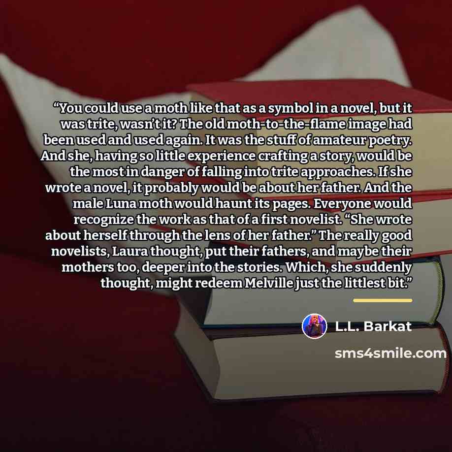 “You could use a moth like that as a symbol in a novel, but it was trite, wasn’t it? The old moth-to-the-flame image had been used and used again. It was the stuff of amateur poetry. And she, having so little experience crafting a story, would be the most in danger of falling into trite approaches…” quote by L.L. Barkat