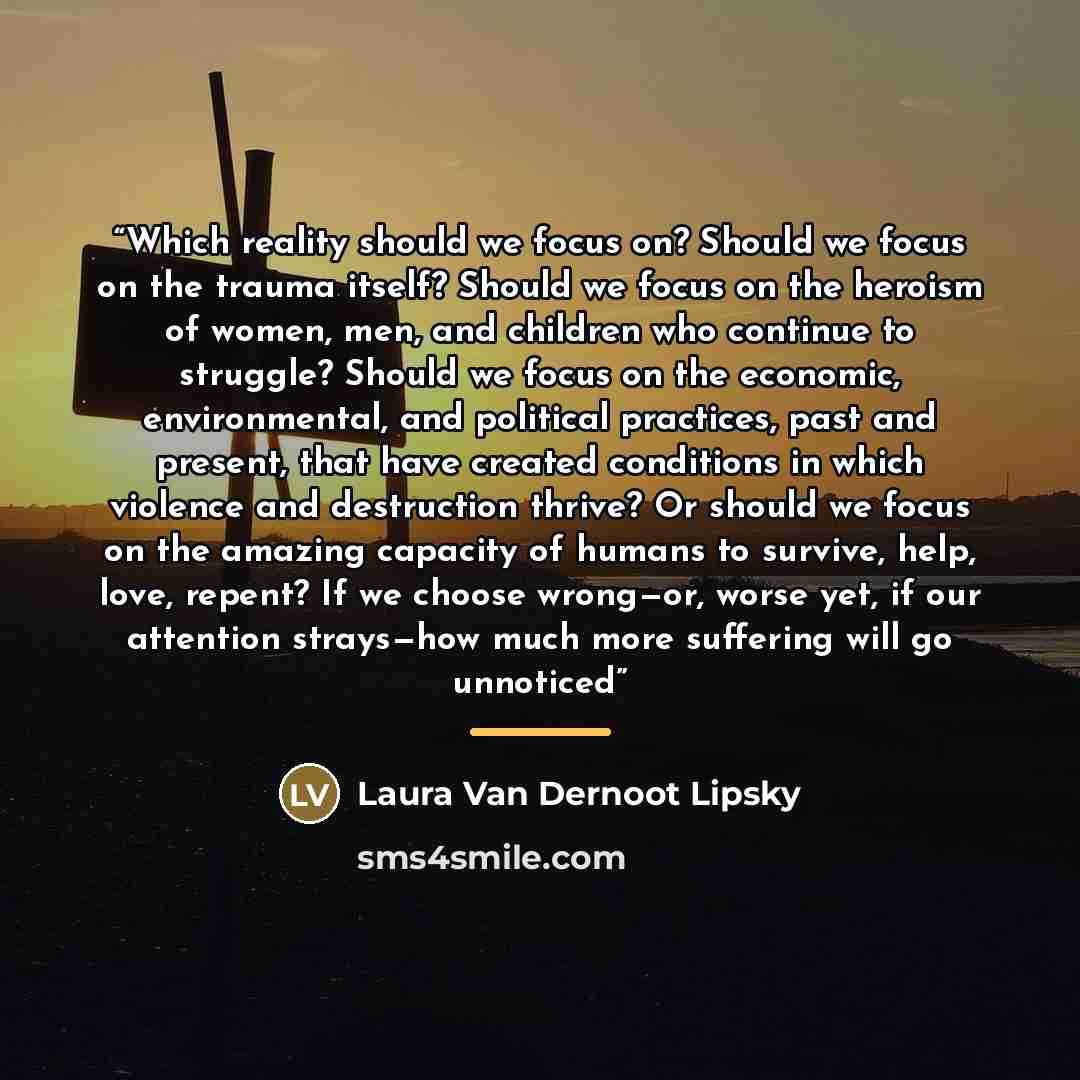“Which reality should we focus on? Should we focus on the trauma itself? Should we focus on the heroism of women, men, and children who continue to struggle? Should we focus on the economic, environmental, and political practices, past and present, that have created conditions in which violence and…” quote by Laura Van Dernoot Lipsky