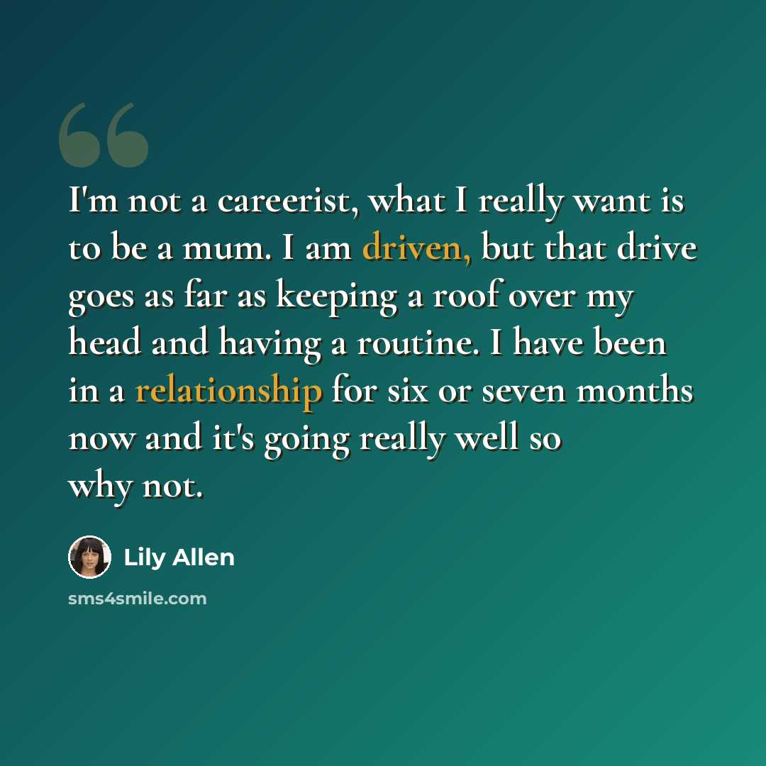 “I'm not a careerist, what I really want is to be a mum. I am driven, but that drive goes as far as keeping a roof over my head and having a routine. I have been in a relationship for six or seven months now and it's going really well so why not.” quote by Lily Allen