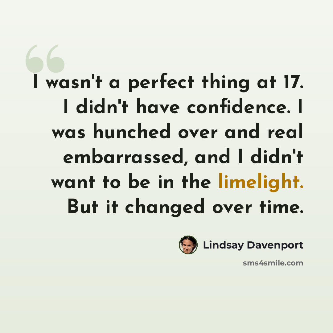 “I wasn't a perfect thing at 17. I didn't have confidence. I was hunched over and real embarrassed, and I didn't want to be in the limelight. But it changed over time.” quote by Lindsay Davenport