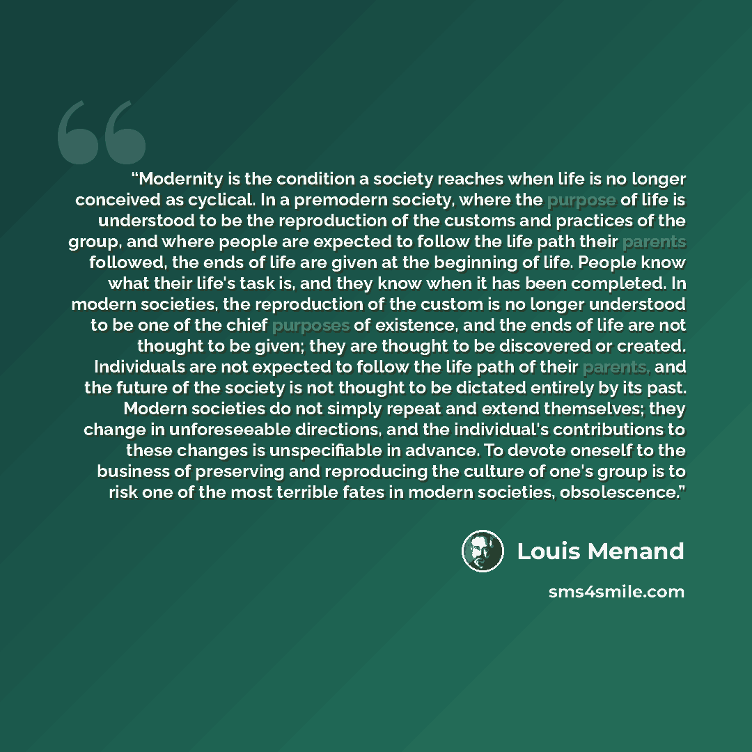 “Modernity is the condition a society reaches when life is no longer conceived as cyclical. In a premodern society, where the purpose of life is understood to be the reproduction of the customs and practices of the group, and where people are expected to follow the life path their parents followed…” quote by Louis Menand
