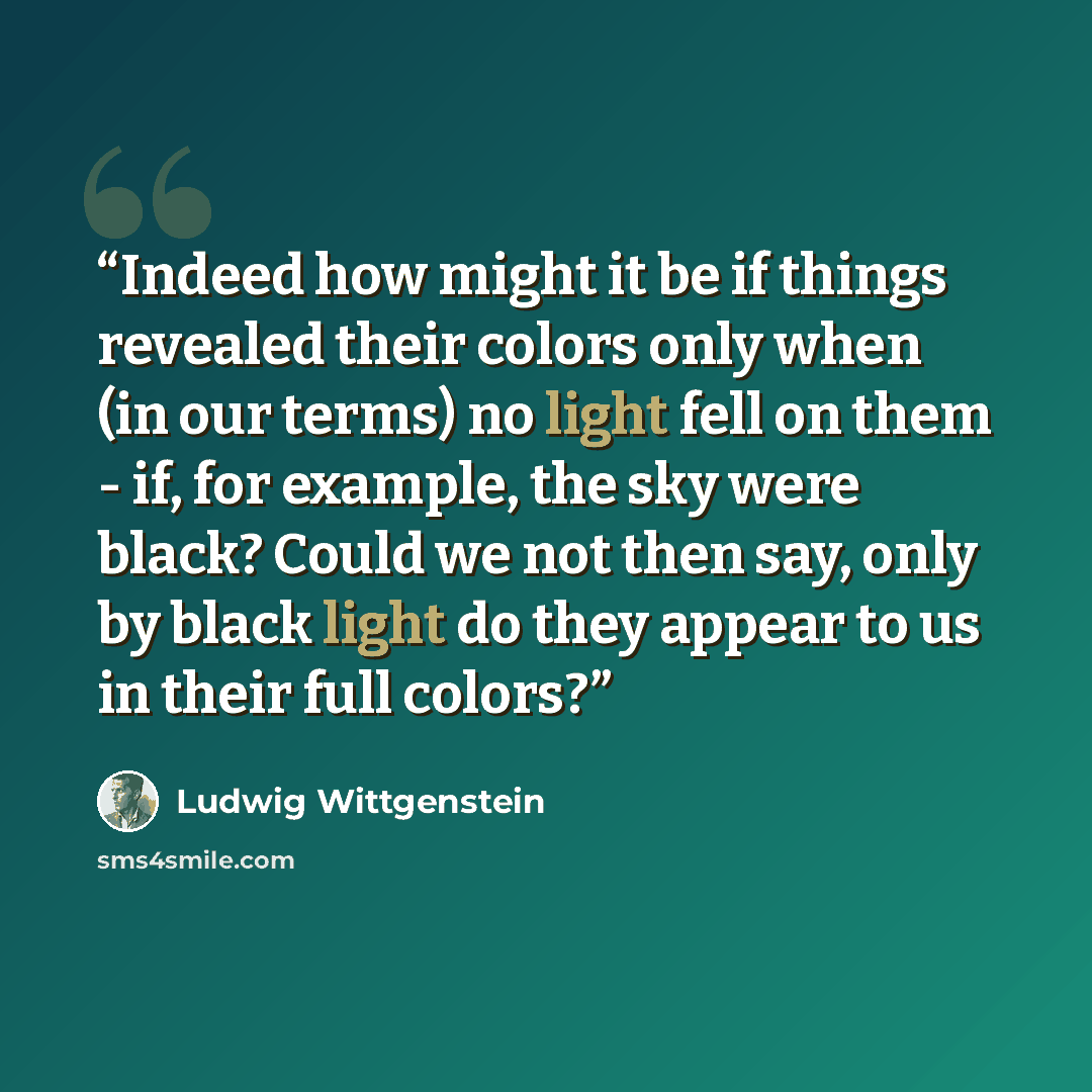 “Indeed how might it be if things revealed their colors only when (in our terms) no light fell on them - if, for example, the sky were black? Could we not then say, only by black light do they appear to us in their full colors?” quote by Ludwig Wittgenstein