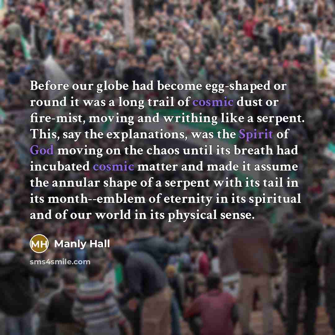 “Before our globe had become egg-shaped or round it was a long trail of cosmic dust or fire-mist, moving and writhing like a serpent. This, say the explanations, was the Spirit of God moving on the chaos until its breath had incubated cosmic matter and made it assume the annular shape of a serpent…” quote by Manly Hall