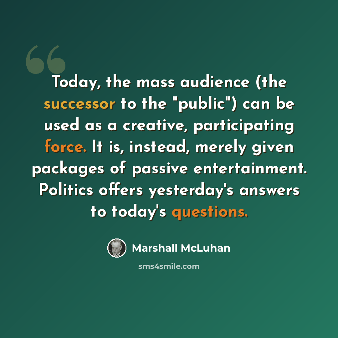 “Today, the mass audience (the successor to the "public") can be used as a creative, participating force. It is, instead, merely given packages of passive entertainment. Politics offers yesterday's answers to today's questions.” quote by Marshall McLuhan
