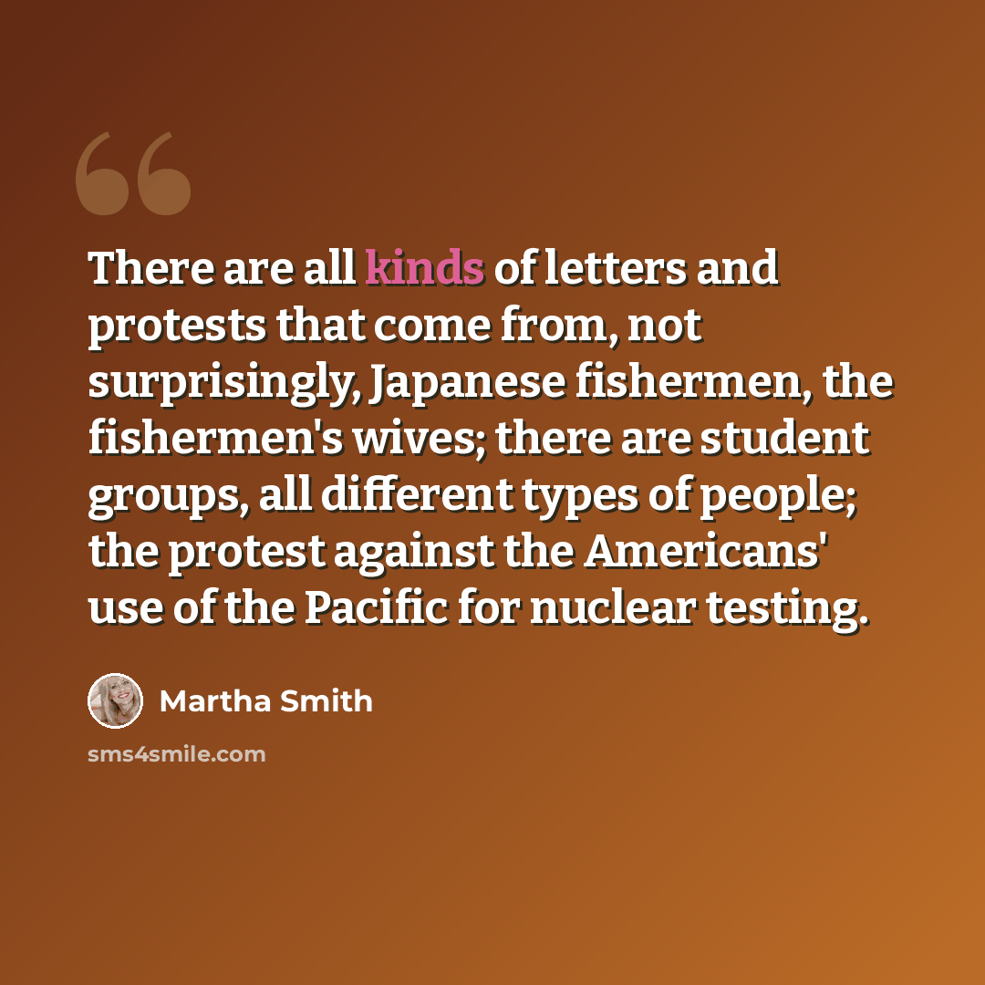 “There are all kinds of letters and protests that come from, not surprisingly, Japanese fishermen, the fishermen's wives; there are student groups, all different types of people; the protest against the Americans' use of the Pacific for nuclear testing.” quote by Martha Smith
