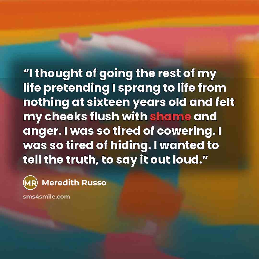 “I thought of going the rest of my life pretending I sprang to life from nothing at sixteen years old and felt my cheeks flush with shame and anger. I was so tired of cowering. I was so tired of hiding. I wanted to tell the truth, to say it out loud.” quote by Meredith Russo