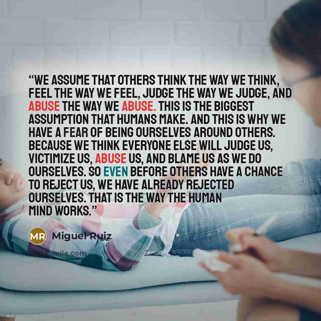 “We assume that others think the way we think, feel the way we feel, judge the way we judge, and abuse the way we abuse. This is the biggest assumption that humans make. And this is why we have a fear of being ourselves around others. Because we think everyone else will judge us, victimize us…” quote by Miguel Ruiz
