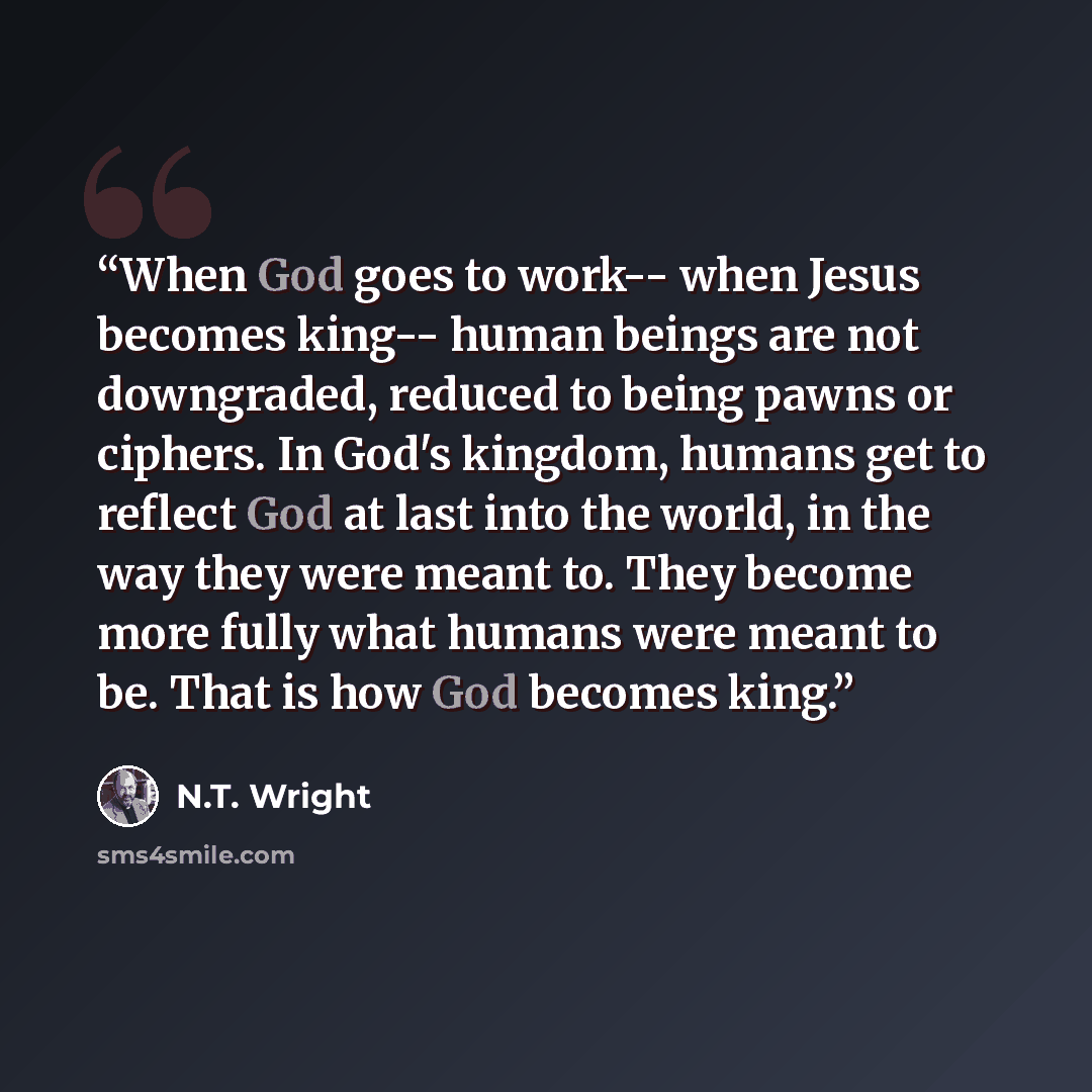 “When God goes to work-- when Jesus becomes king-- human beings are not downgraded, reduced to being pawns or ciphers. In God's kingdom, humans get to reflect God at last into the world, in the way they were meant to. They become more fully what humans were meant to be. That is how God becomes king.” quote by N.T. Wright
