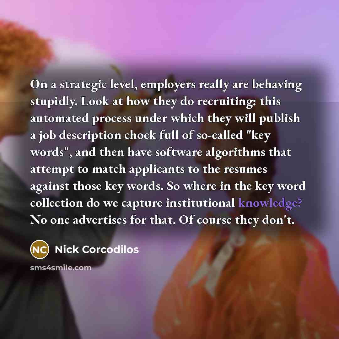 “On a strategic level, employers really are behaving stupidly. Look at how they do recruiting: this automated process under which they will publish a job description chock full of so-called "key words", and then have software algorithms that attempt to match applicants to the resumes against those…” quote by Nick Corcodilos