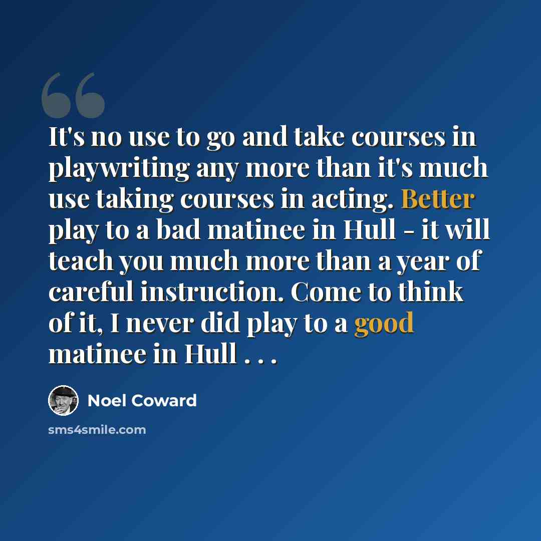 “It's no use to go and take courses in playwriting any more than it's much use taking courses in acting. Better play to a bad matinee in Hull - it will teach you much more than a year of careful instruction. Come to think of it, I never did play to a good matinee in Hull . . .” quote by Noel Coward