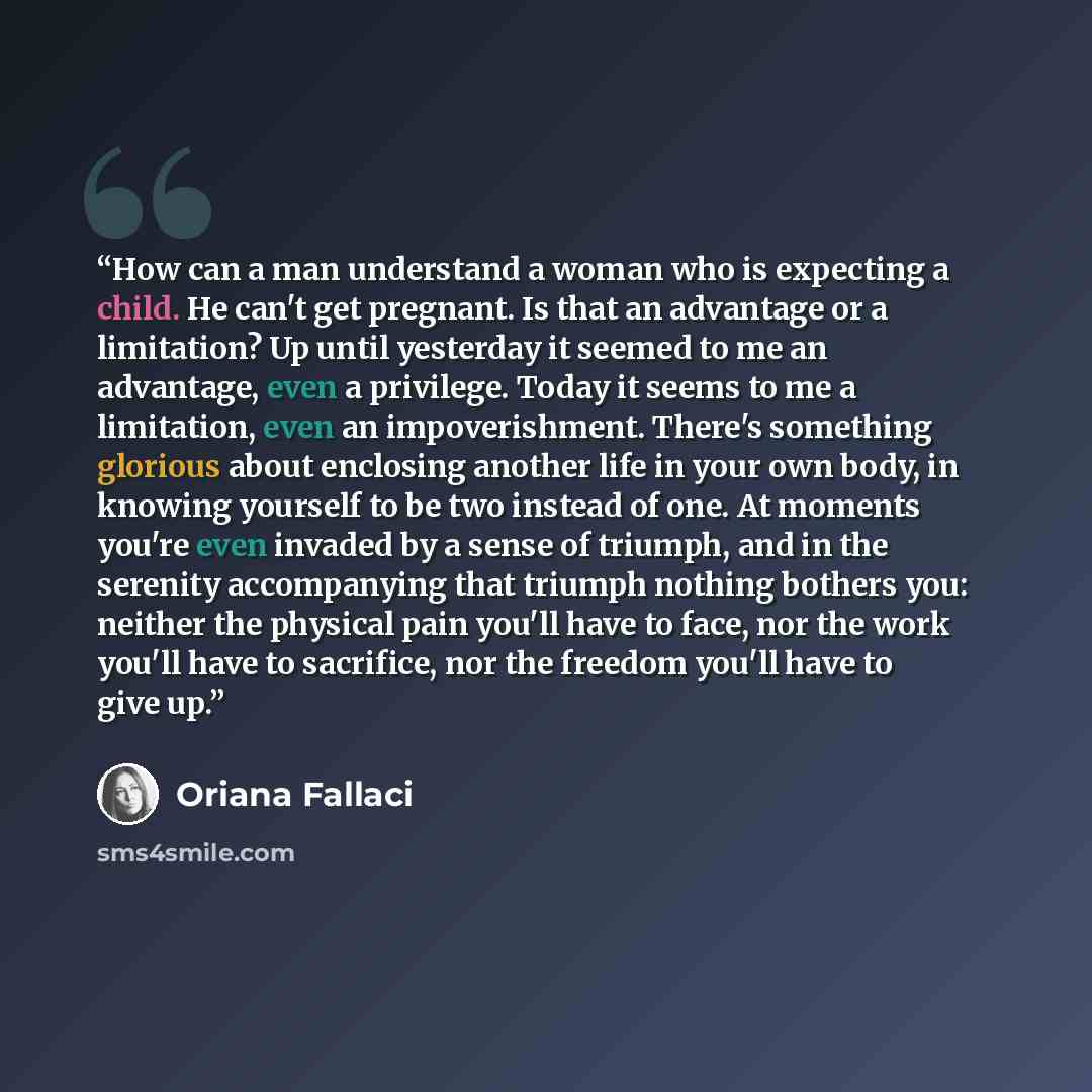 “How can a man understand a woman who is expecting a child. He can't get pregnant. Is that an advantage or a limitation? Up until yesterday it seemed to me an advantage, even a privilege. Today it seems to me a limitation, even an impoverishment. There's something glorious about enclosing another…” quote by Oriana Fallaci