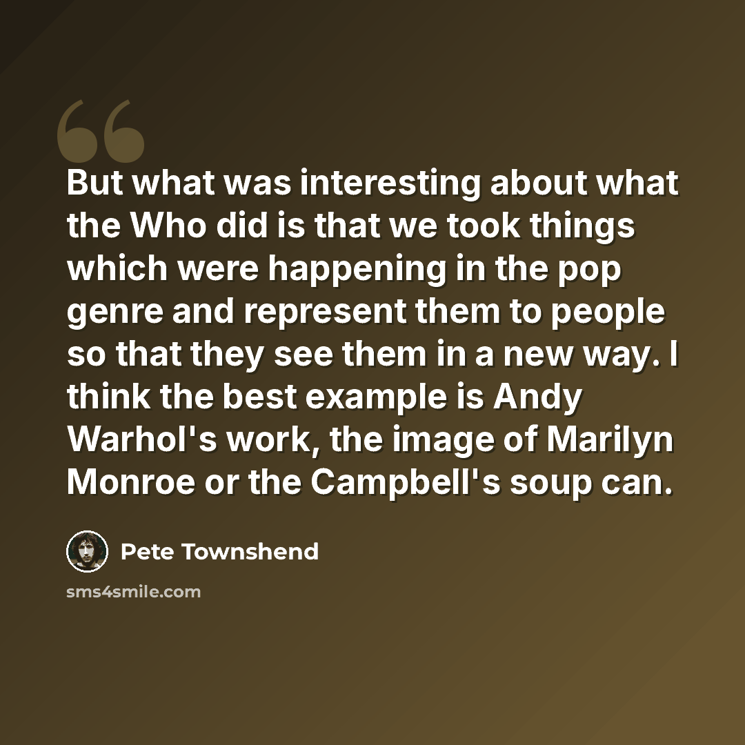 “But what was interesting about what the Who did is that we took things which were happening in the pop genre and represent them to people so that they see them in a new way. I think the best example is Andy Warhol's work, the image of Marilyn Monroe or the Campbell's soup can.” quote by Pete Townshend