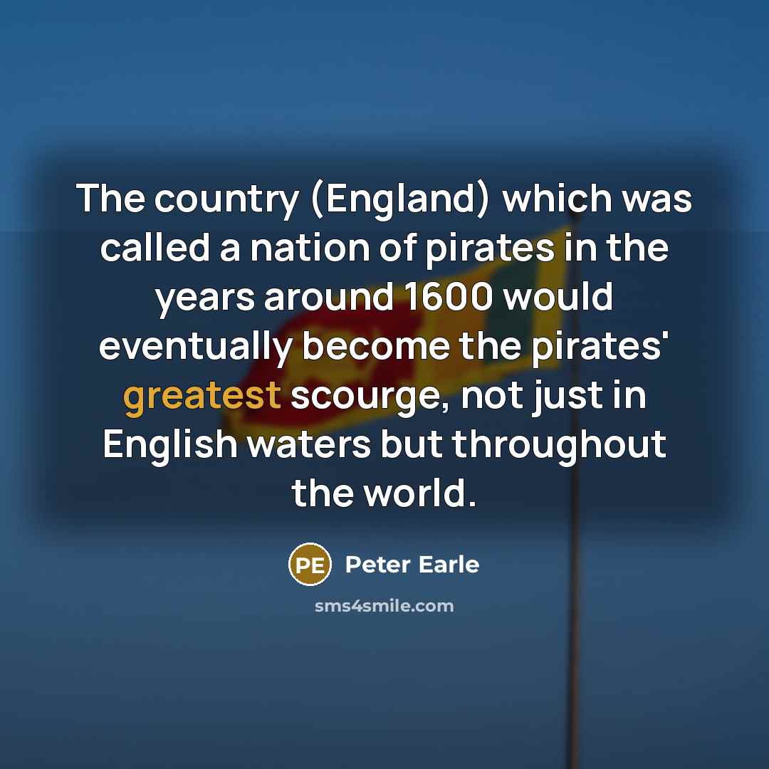 “The country (England) which was called a nation of pirates in the years around 1600 would eventually become the pirates' greatest scourge, not just in English waters but throughout the world.” quote by Peter Earle