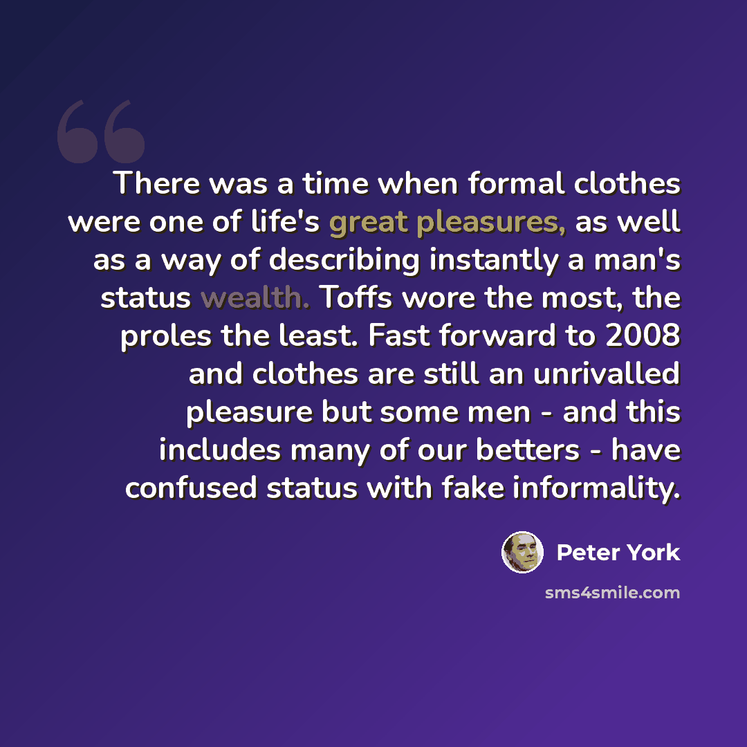 “There was a time when formal clothes were one of life's great pleasures, as well as a way of describing instantly a man's status wealth. Toffs wore the most, the proles the least. Fast forward to 2008 and clothes are still an unrivalled pleasure but some men - and this includes many of our betters…” quote by Peter York