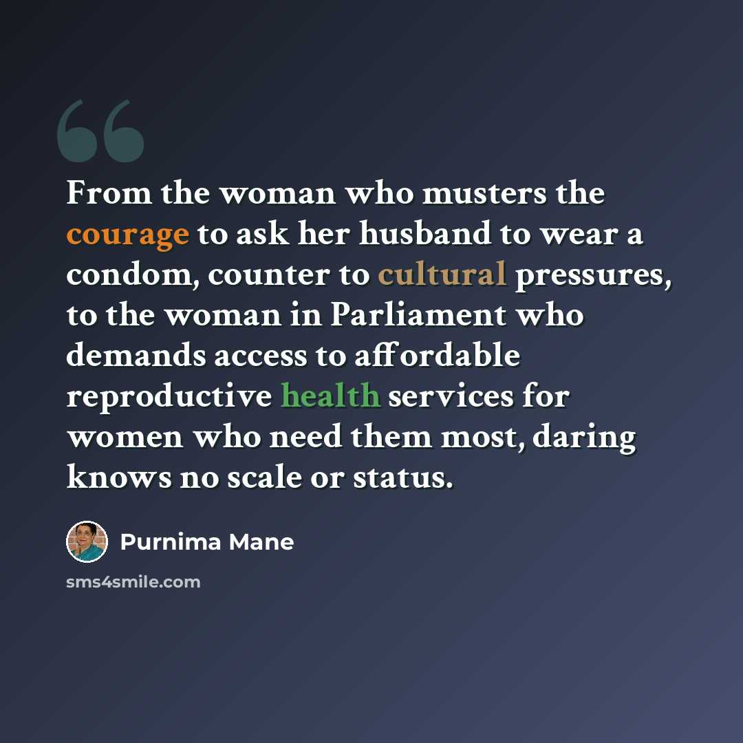 “From the woman who musters the courage to ask her husband to wear a condom, counter to cultural pressures, to the woman in Parliament who demands access to affordable reproductive health services for women who need them most, daring knows no scale or status.” quote by Purnima Mane