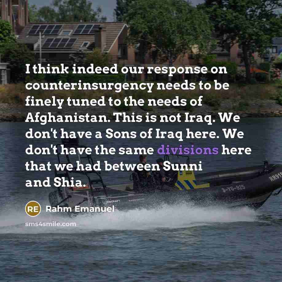 “I think indeed our response on counterinsurgency needs to be finely tuned to the needs of Afghanistan. This is not Iraq. We don't have a Sons of Iraq here. We don't have the same divisions here that we had between Sunni and Shia.” quote by Rahm Emanuel