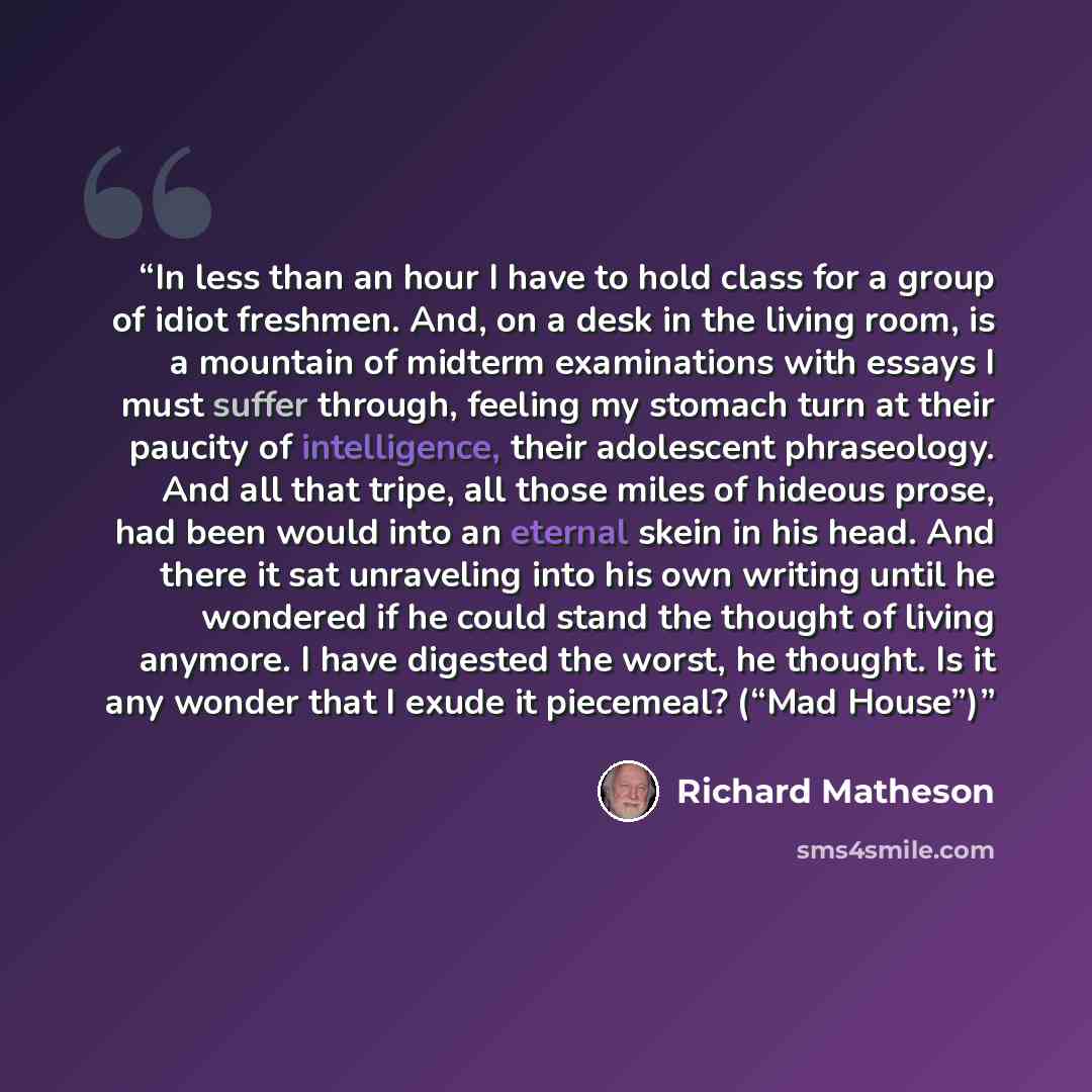 “In less than an hour I have to hold class for a group of idiot freshmen. And, on a desk in the living room, is a mountain of midterm examinations with essays I must suffer through, feeling my stomach turn at their paucity of intelligence, their adolescent phraseology. And all that tripe, all those…” quote by Richard Matheson