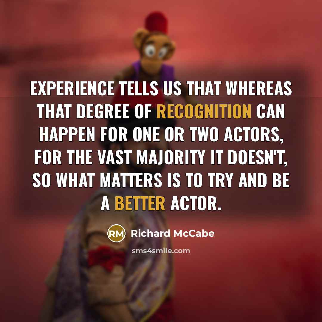 “Experience tells us that whereas that degree of recognition can happen for one or two actors, for the vast majority it doesn't, so what matters is to try and be a better actor.” quote by Richard McCabe