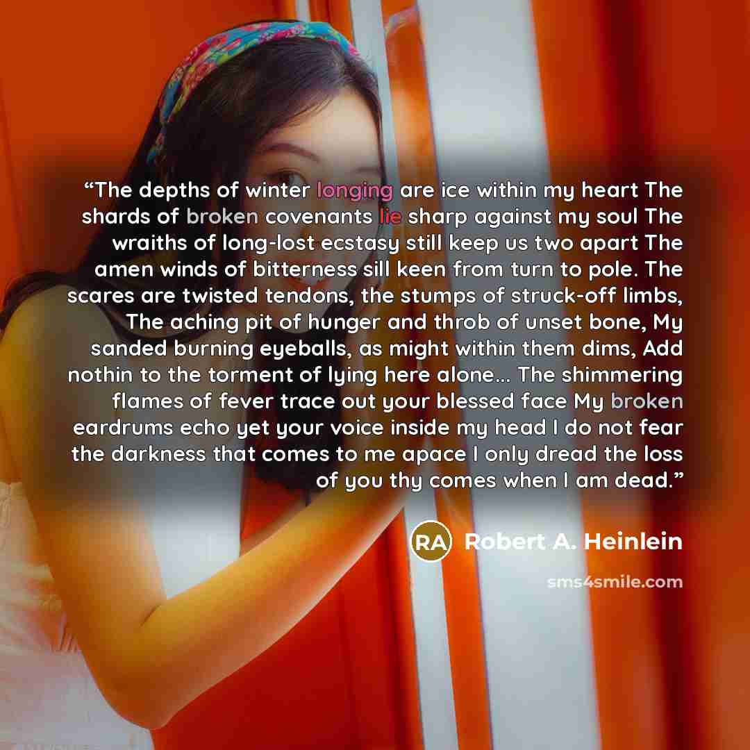 “The depths of winter longing are ice within my heart The shards of broken covenants lie sharp against my soul The wraiths of long-lost ecstasy still keep us two apart The amen winds of bitterness sill keen from turn to pole. The scares are twisted tendons, the stumps of struck-off limbs, The…” quote by Robert A. Heinlein