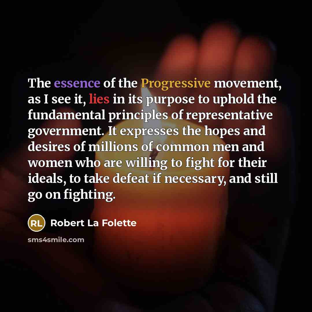 “The essence of the Progressive movement, as I see it, lies in its purpose to uphold the fundamental principles of representative government. It expresses the hopes and desires of millions of common men and women who are willing to fight for their ideals, to take defeat if necessary, and still go…” quote by Robert La Folette