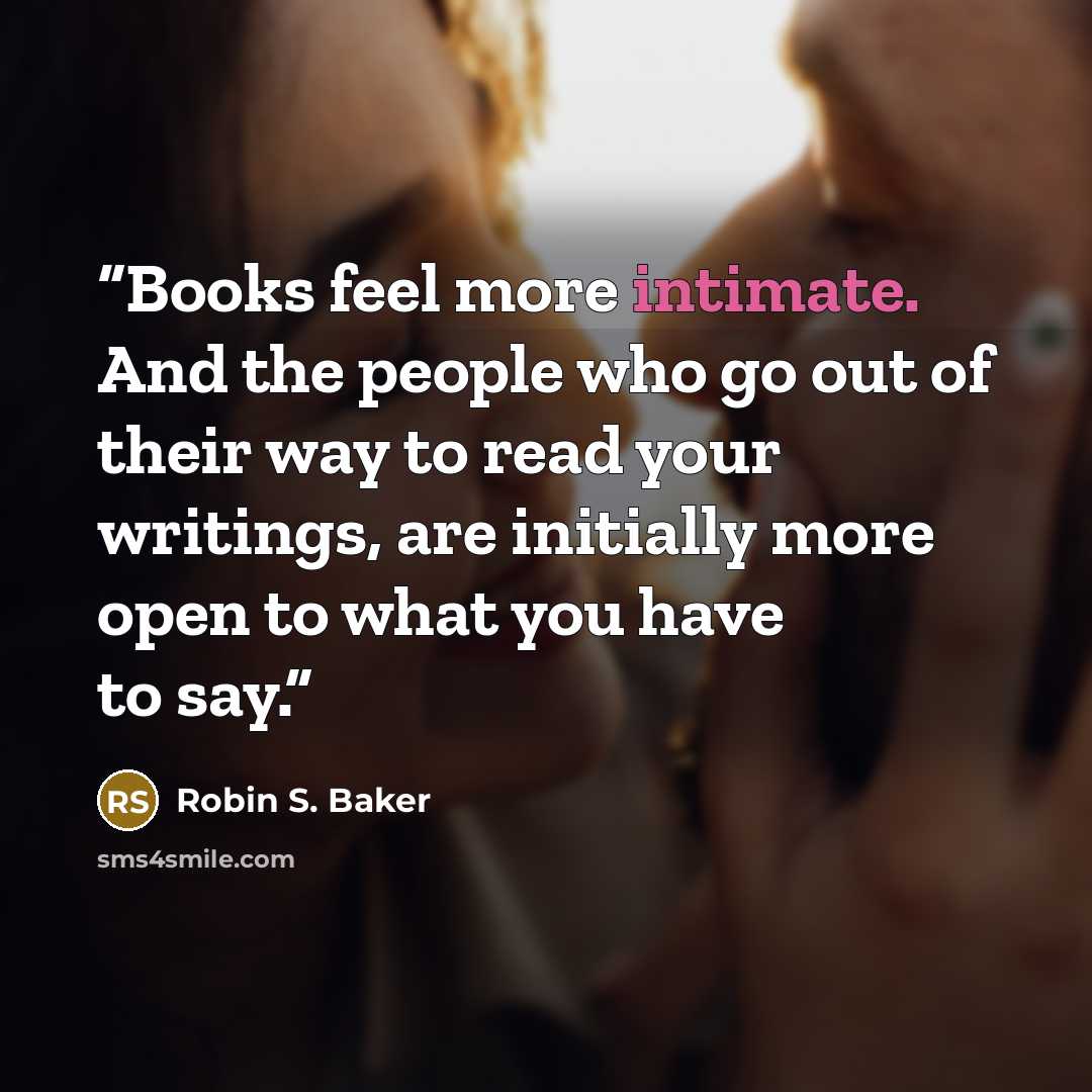 “Books feel more intimate. And the people who go out of their way to read your writings, are initially more open to what you have to say.” quote by Robin S. Baker