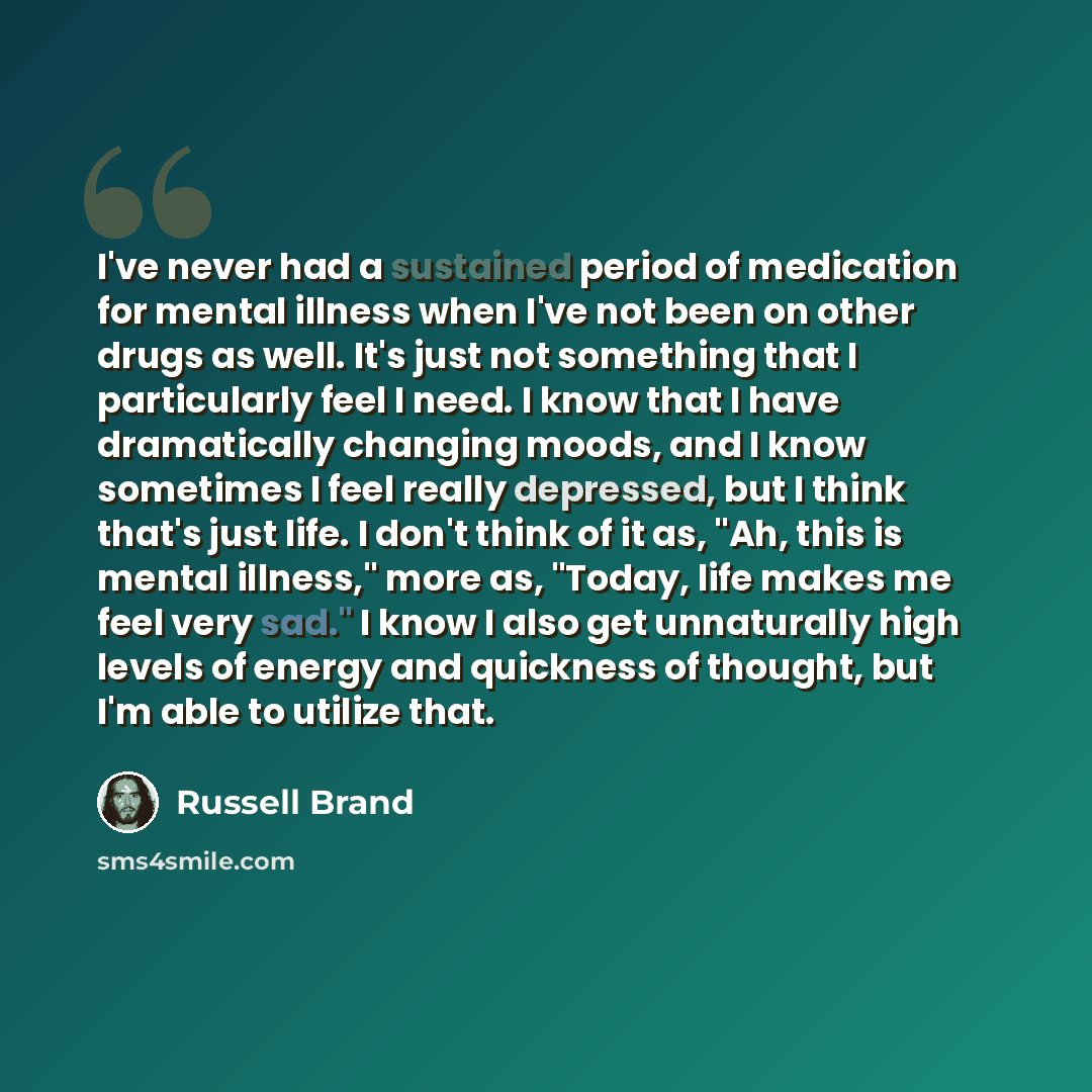 “I've never had a sustained period of medication for mental illness when I've not been on other drugs as well. It's just not something that I particularly feel I need. I know that I have dramatically changing moods, and I know sometimes I feel really depressed, but I think that's just life. I don't…” quote by Russell Brand