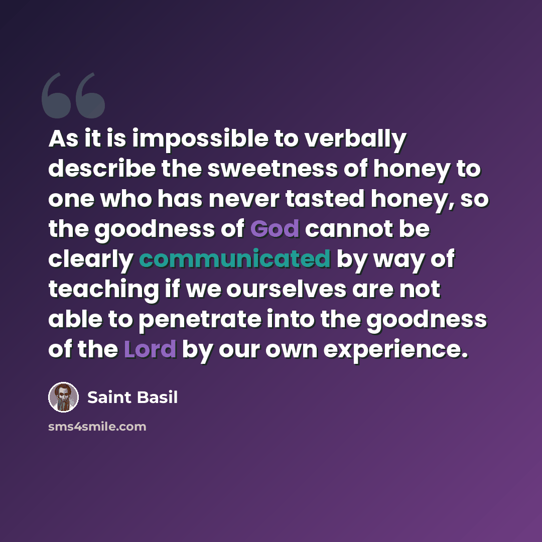 “As it is impossible to verbally describe the sweetness of honey to one who has never tasted honey, so the goodness of God cannot be clearly communicated by way of teaching if we ourselves are not able to penetrate into the goodness of the Lord by our own experience.” quote by Saint Basil