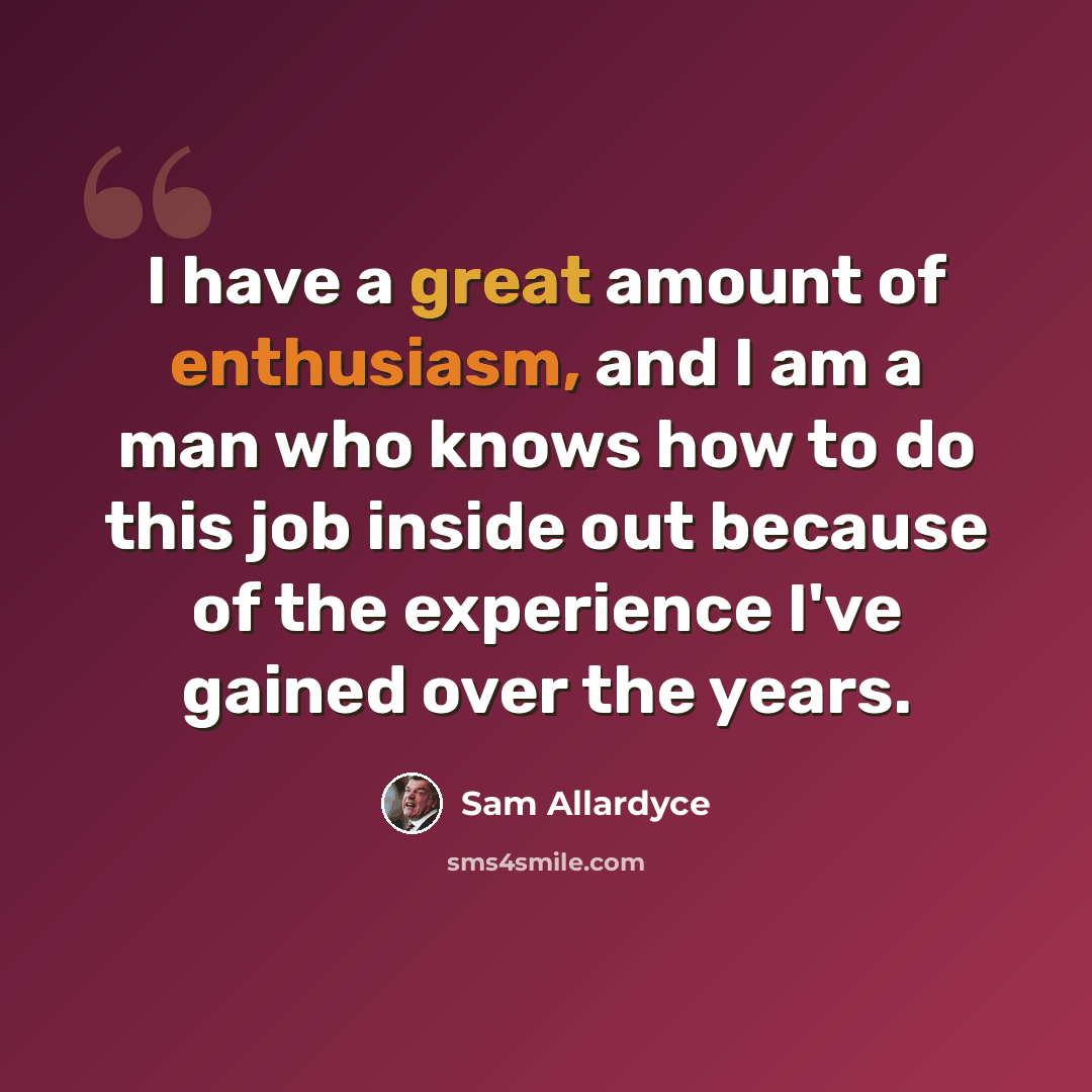 “I have a great amount of enthusiasm, and I am a man who knows how to do this job inside out because of the experience I've gained over the years.” quote by Sam Allardyce
