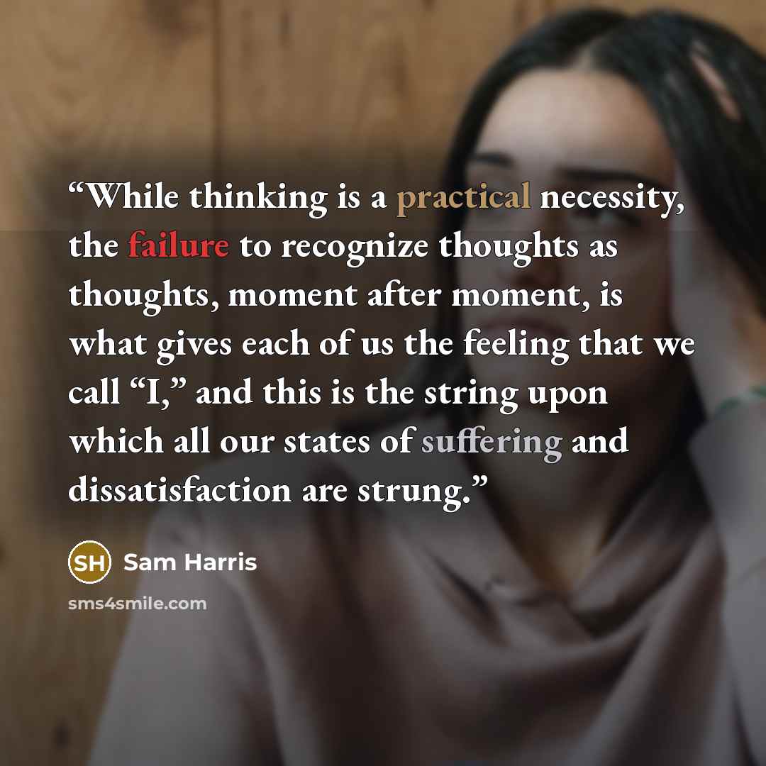 “While thinking is a practical necessity, the failure to recognize thoughts as thoughts, moment after moment, is what gives each of us the feeling that we call “I,” and this is the string upon which all our states of suffering and dissatisfaction are strung.” quote by Sam Harris