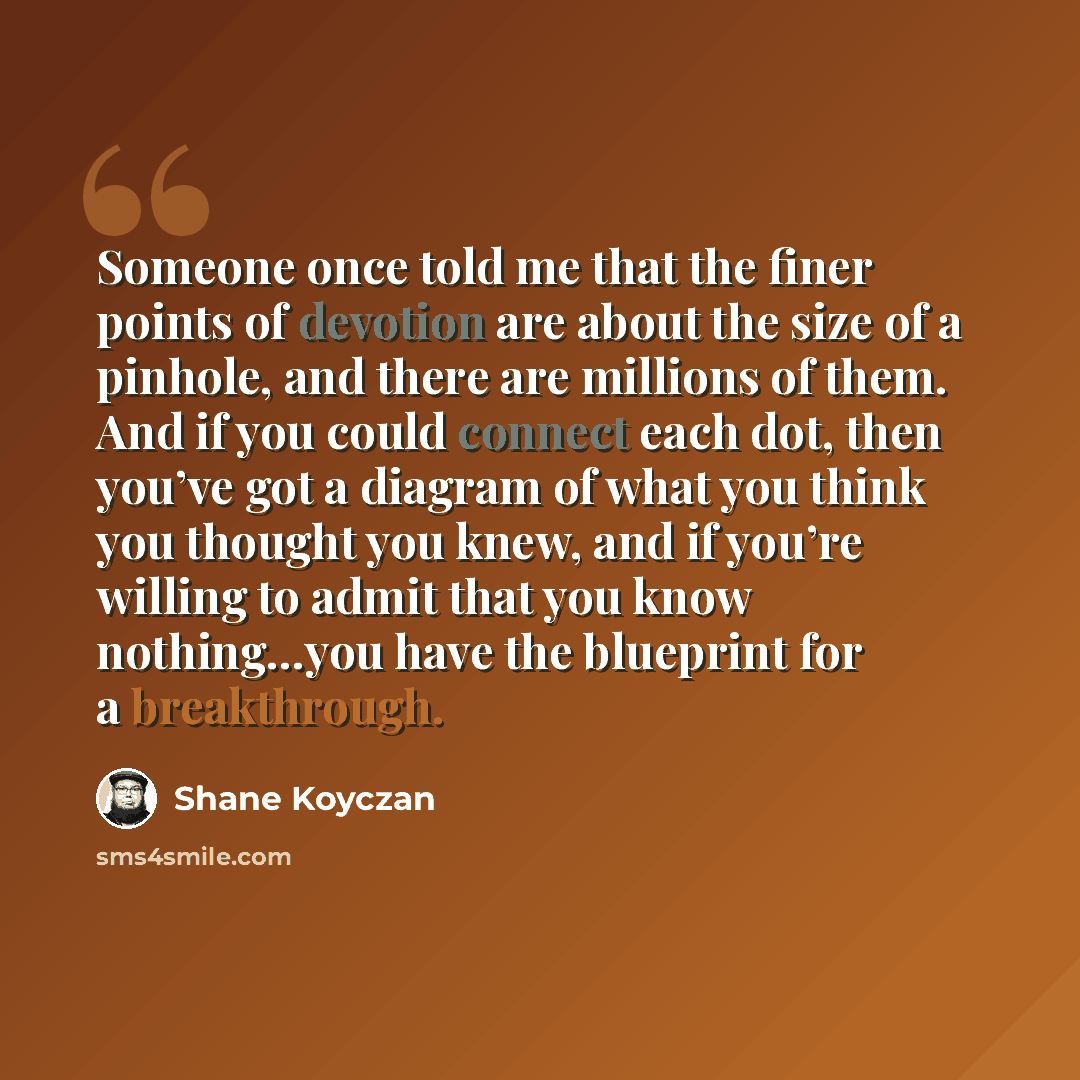 “Someone once told me that the finer points of devotion are about the size of a pinhole, and there are millions of them. And if you could connect each dot, then you’ve got a diagram of what you think you thought you knew, and if you’re willing to admit that you know nothing…you have the blueprint…” quote by Shane Koyczan