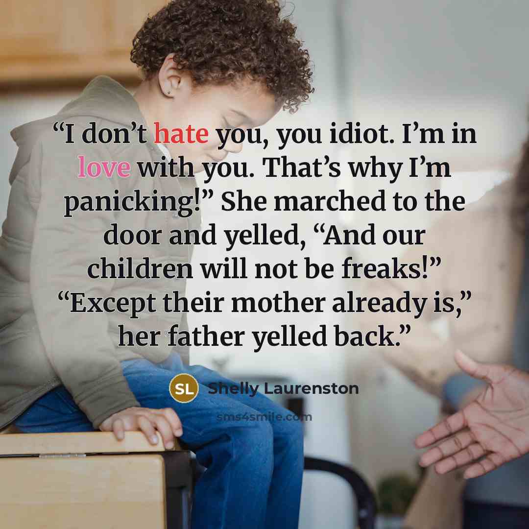 “I don’t hate you, you idiot. I’m in love with you. That’s why I’m panicking!” She marched to the door and yelled, “And our children will not be freaks!” “Except their mother already is,” her father yelled back.” quote by Shelly Laurenston