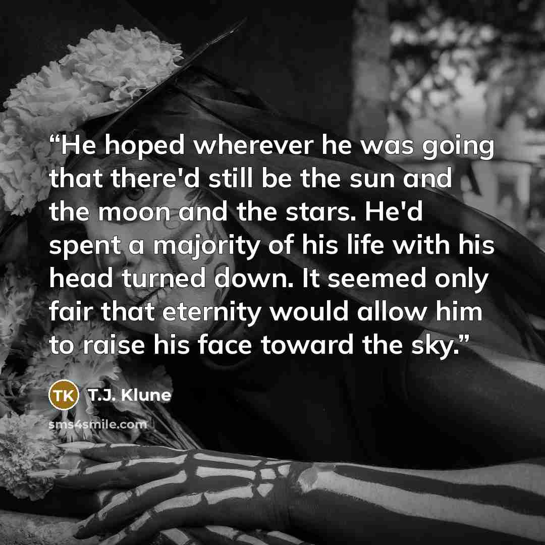 “He hoped wherever he was going that there'd still be the sun and the moon and the stars. He'd spent a majority of his life with his head turned down. It seemed only fair that eternity would allow him to raise his face toward the sky.” quote by T.J. Klune