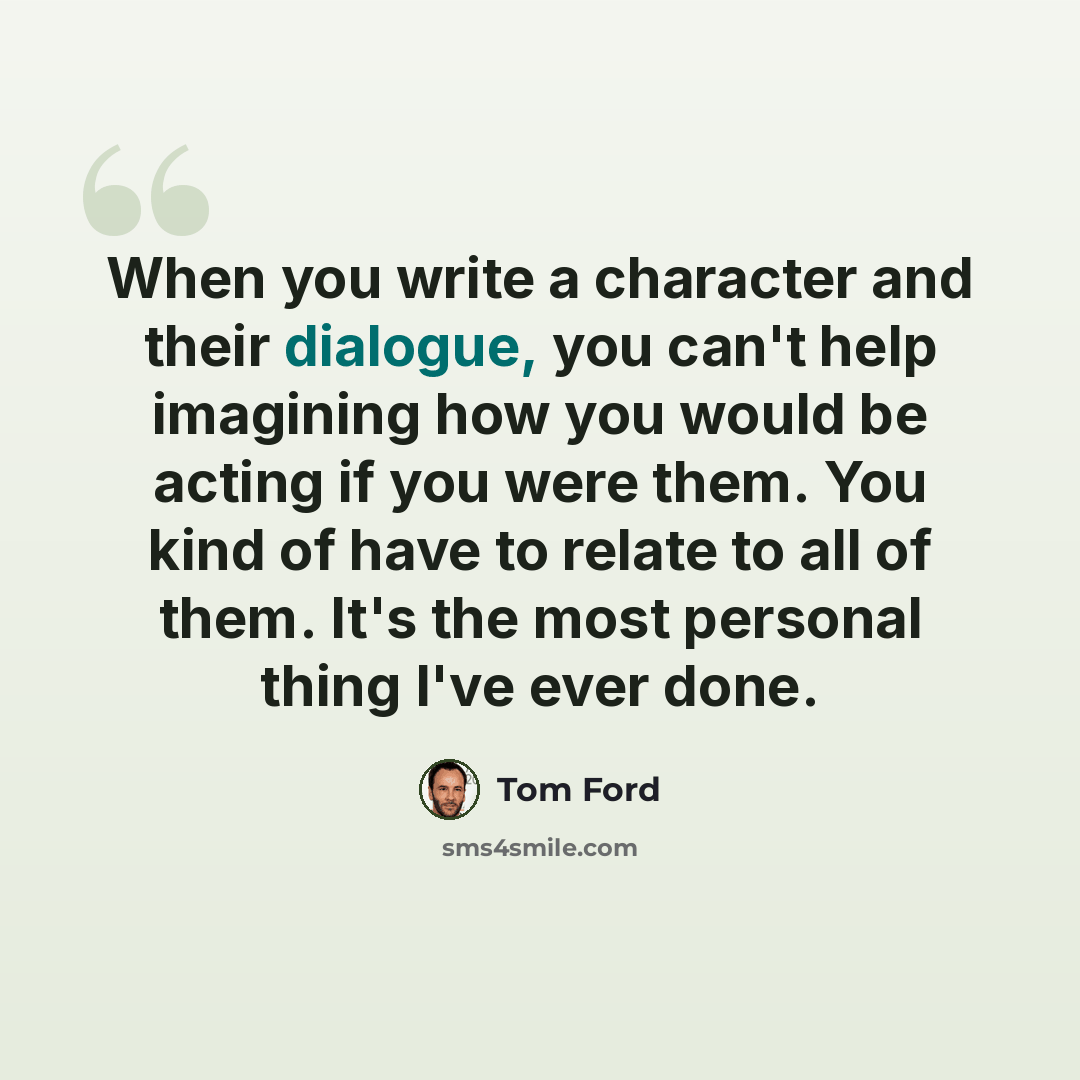 “When you write a character and their dialogue, you can't help imagining how you would be acting if you were them. You kind of have to relate to all of them. It's the most personal thing I've ever done.” quote by Tom Ford