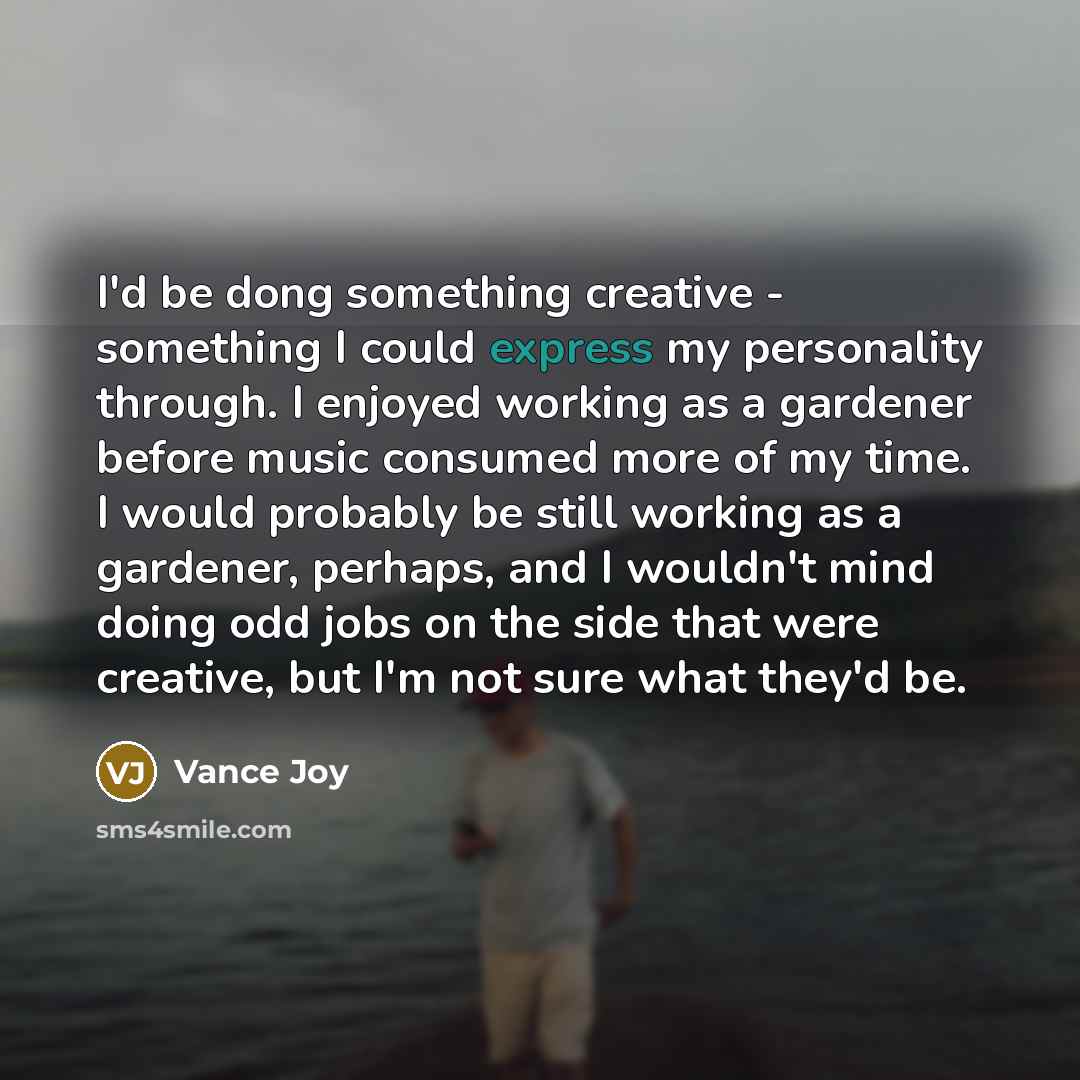 “I'd be dong something creative - something I could express my personality through. I enjoyed working as a gardener before music consumed more of my time. I would probably be still working as a gardener, perhaps, and I wouldn't mind doing odd jobs on the side that were creative, but I'm not sure…” quote by Vance Joy
