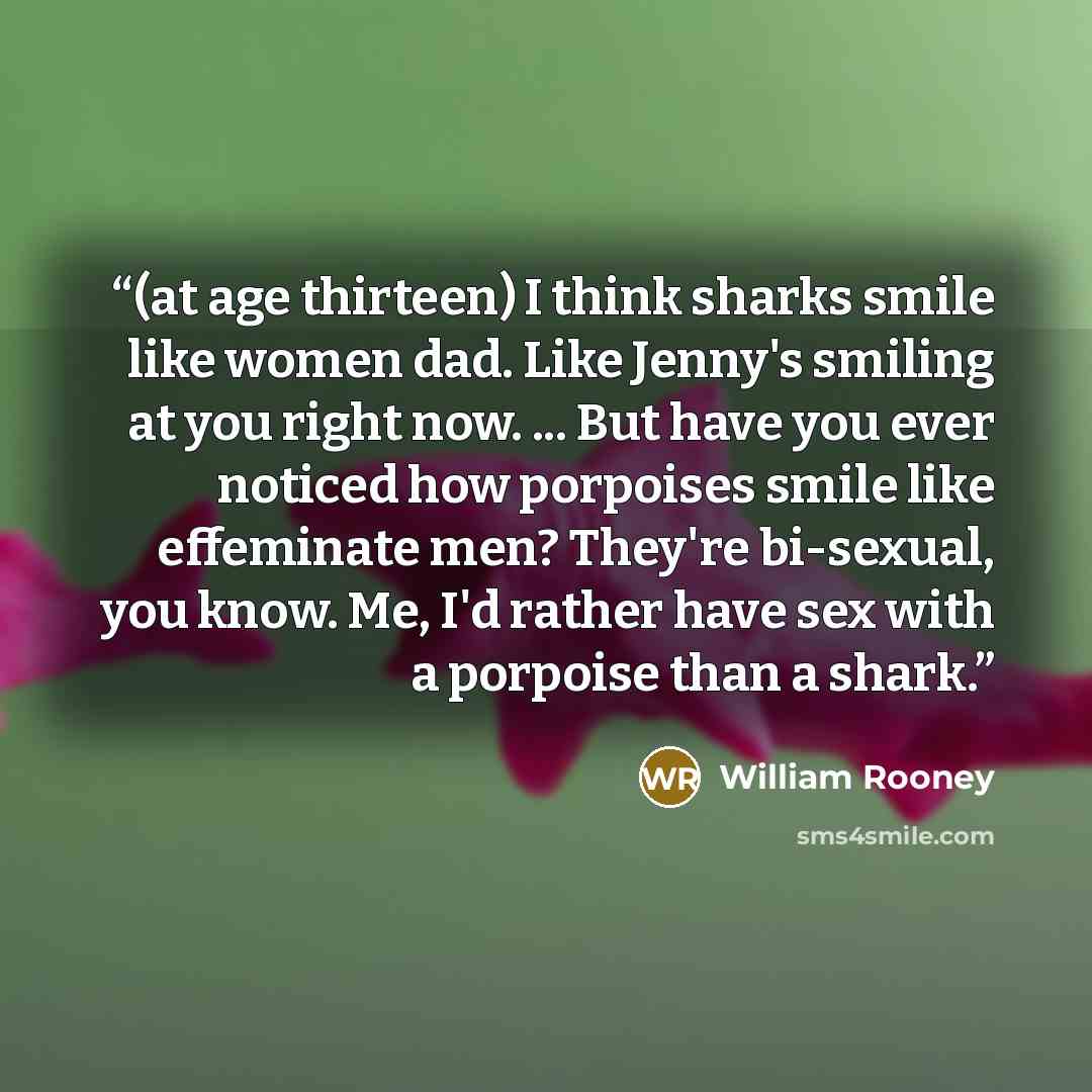 “(at age thirteen) I think sharks smile like women dad. Like Jenny's smiling at you right now. ... But have you ever noticed how porpoises smile like effeminate men? They're bi-sexual, you know. Me, I'd rather have sex with a porpoise than a shark.” quote by William Rooney