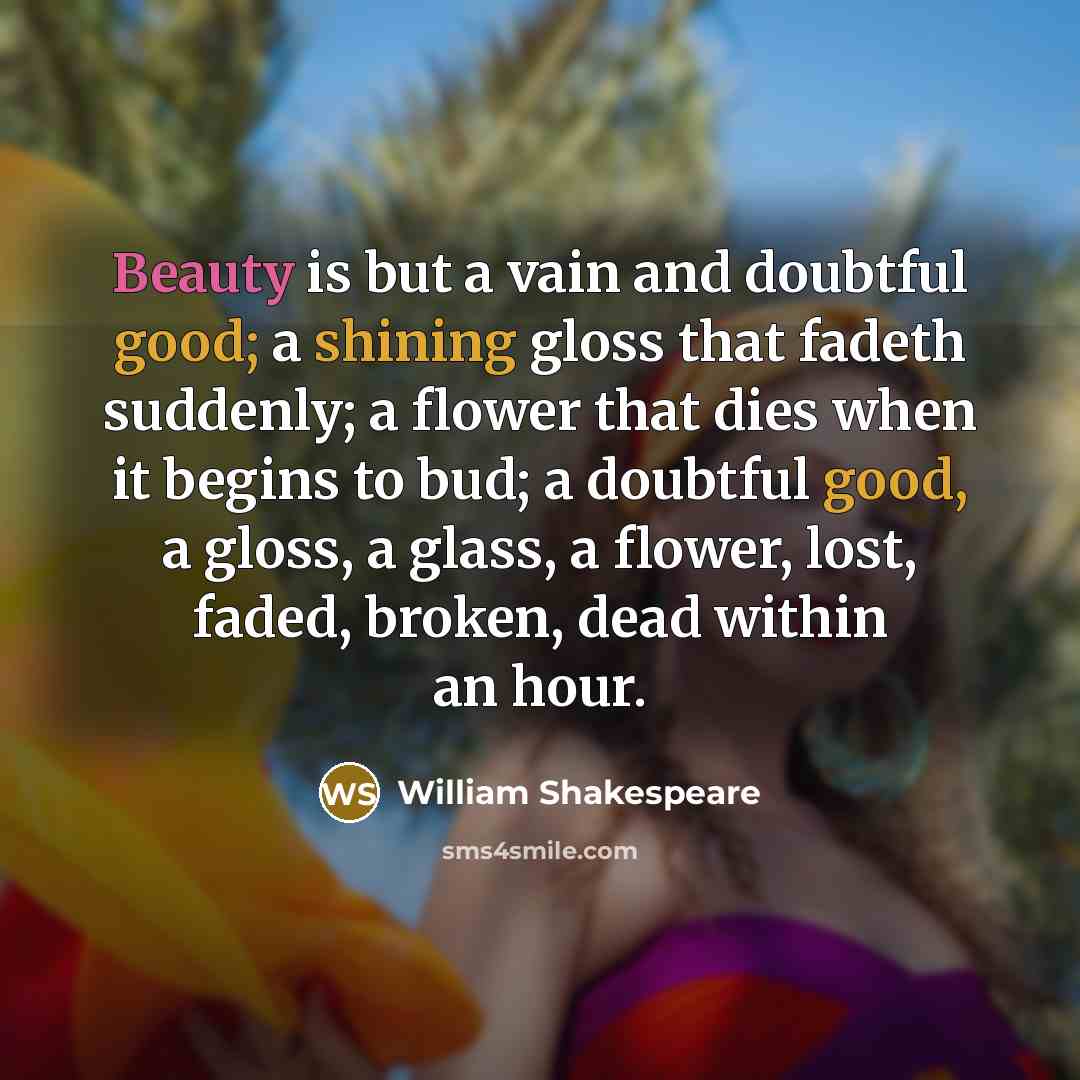 “Beauty is but a vain and doubtful good; a shining gloss that fadeth suddenly; a flower that dies when it begins to bud; a doubtful good, a gloss, a glass, a flower, lost, faded, broken, dead within an hour.” quote by William Shakespeare
