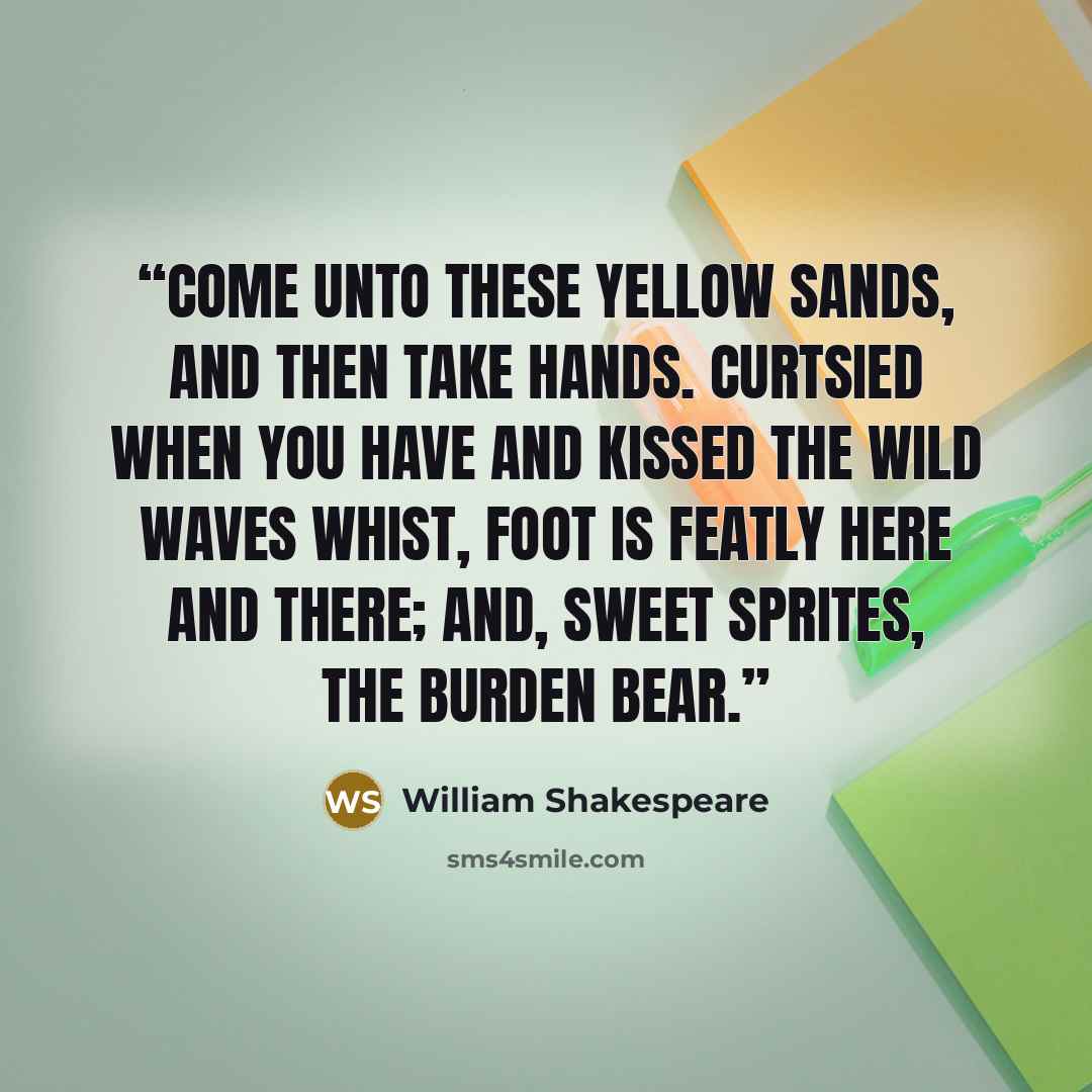 “Come unto these yellow sands, And then take hands. Curtsied when you have and kissed The wild waves whist, Foot is featly here and there; And, sweet sprites, the burden bear.” quote by William Shakespeare
