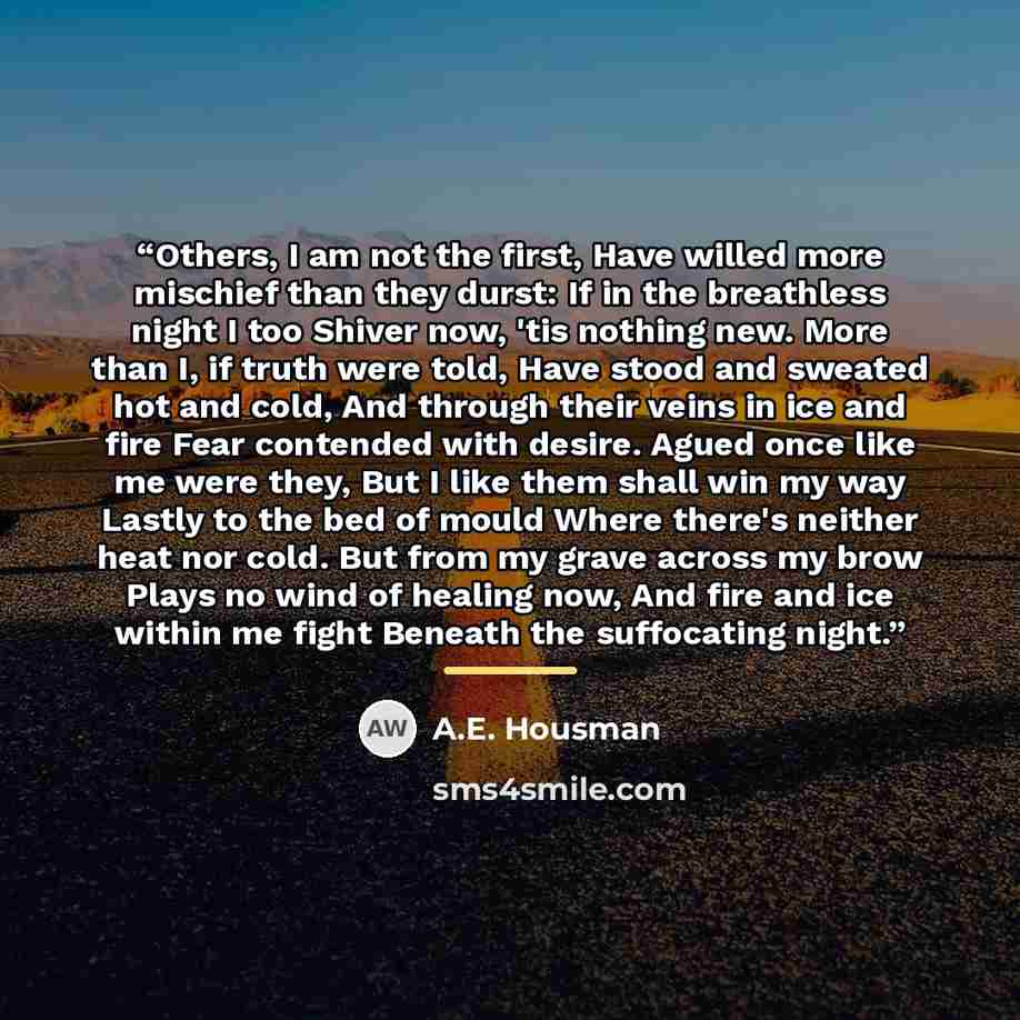“Others, I am not the first, Have willed more mischief than they durst: If in the breathless night I too Shiver now, 'tis nothing new. More than I, if truth were told, Have stood and sweated hot and cold, And through their veins in ice and fire Fear contended with desire. Agued once like me were…” quote by A.E. Housman