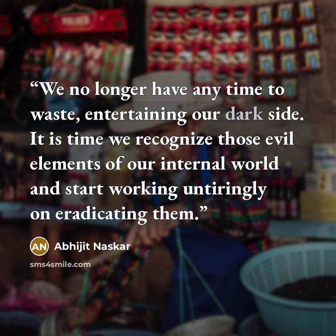 “We no longer have any time to waste, entertaining our dark side. It is time we recognize those evil elements of our internal world and start working untiringly on eradicating them.” quote by Abhijit Naskar