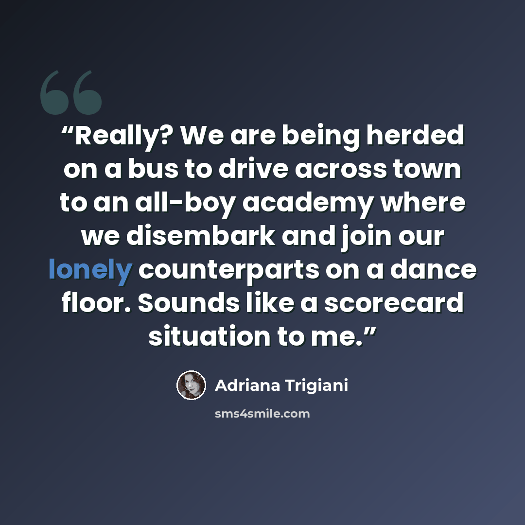 “Really? We are being herded on a bus to drive across town to an all-boy academy where we disembark and join our lonely counterparts on a dance floor. Sounds like a scorecard situation to me.” quote by Adriana Trigiani