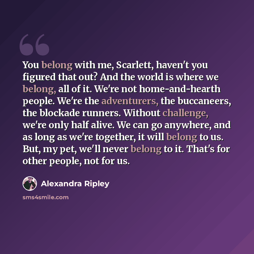 “You belong with me, Scarlett, haven't you figured that out? And the world is where we belong, all of it. We're not home-and-hearth people. We're the adventurers, the buccaneers, the blockade runners. Without challenge, we're only half alive. We can go anywhere, and as long as we're together, it…” quote by Alexandra Ripley