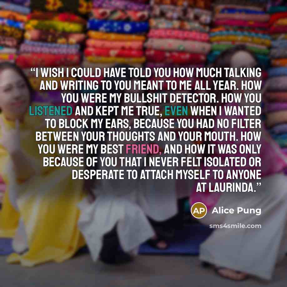 “I wish I could have told you how much talking and writing to you meant to me all year. How you were my bullshit detector. How you listened and kept me true, even when I wanted to block my ears, because you had no filter between your thoughts and your mouth. How you were my best friend, and how it…” quote by Alice Pung