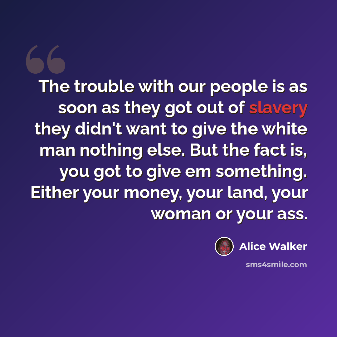 “The trouble with our people is as soon as they got out of slavery they didn't want to give the white man nothing else. But the fact is, you got to give em something. Either your money, your land, your woman or your ass.” quote by Alice Walker